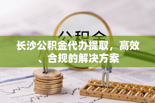 抚宁长沙公积金代办提取，高效、合规的解决方案