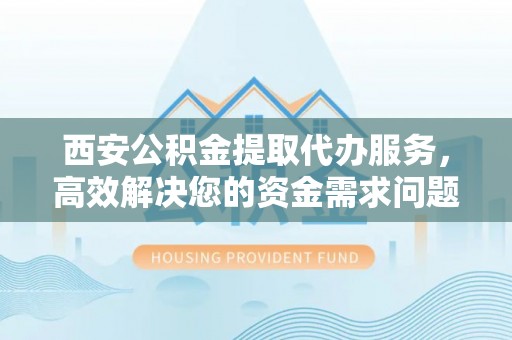 抚宁西安公积金提取代办服务，高效解决您的资金需求问题