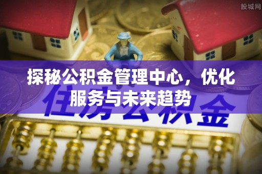 抚宁探秘公积金管理中心，优化服务与未来趋势