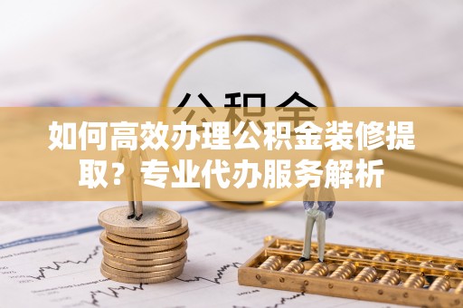 抚宁如何高效办理公积金装修提取？专业代办服务解析