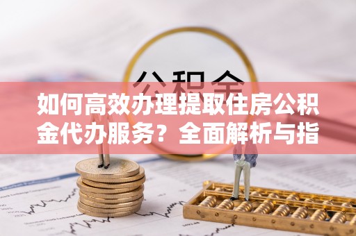 抚宁如何高效办理提取住房公积金代办服务？全面解析与指南