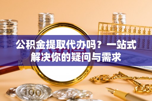 抚宁公积金提取代办吗？一站式解决你的疑问与需求