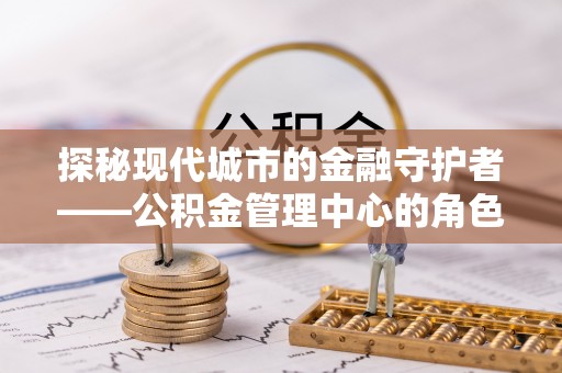 抚宁探秘现代城市的金融守护者——公积金管理中心的角色与使命