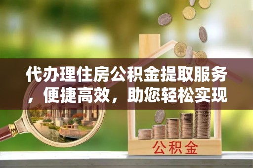 抚宁代办理住房公积金提取服务，便捷高效，助您轻松实现资金规划