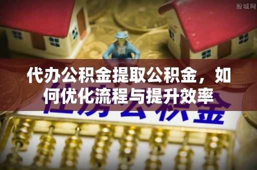 抚宁代办公积金提取公积金，如何优化流程与提升效率