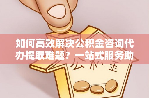 抚宁如何高效解决公积金咨询代办提取难题？一站式服务助您轻松搞定
