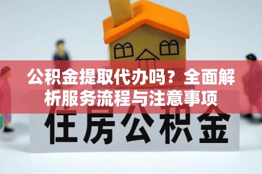 抚宁公积金提取代办吗？全面解析服务流程与注意事项