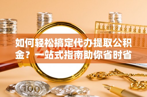 抚宁如何轻松搞定代办提取公积金？一站式指南助你省时省心