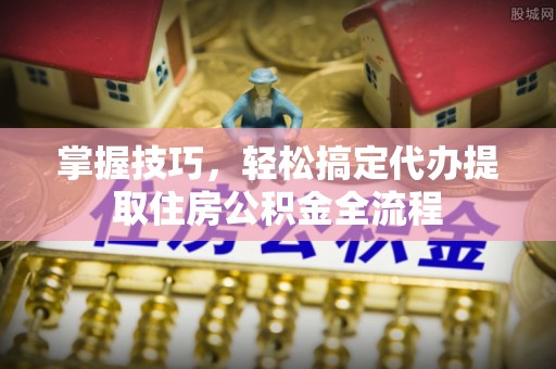 抚宁掌握技巧，轻松搞定代办提取住房公积金全流程
