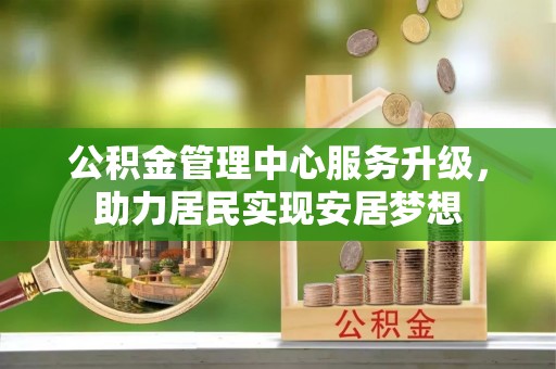 抚宁公积金管理中心服务升级，助力居民实现安居梦想