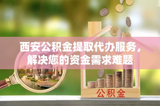 抚宁西安公积金提取代办服务，解决您的资金需求难题