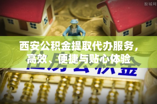 抚宁西安公积金提取代办服务，高效、便捷与贴心体验