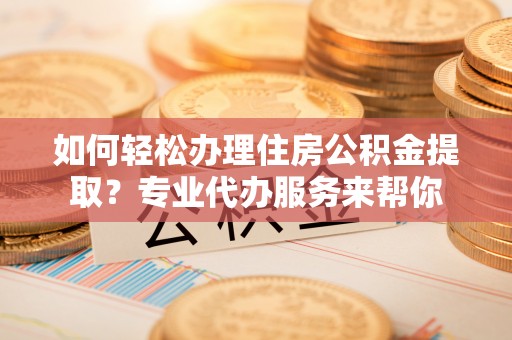 抚宁如何轻松办理住房公积金提取？专业代办服务来帮你