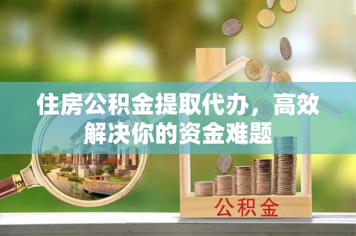 抚宁住房公积金提取代办，高效解决你的资金难题