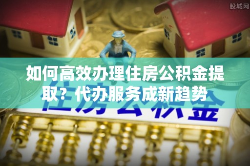 抚宁如何高效办理住房公积金提取？代办服务成新趋势
