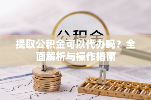 抚宁提取公积金可以代办吗？全面解析与操作指南