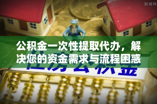 抚宁公积金一次性提取代办，解决您的资金需求与流程困惑