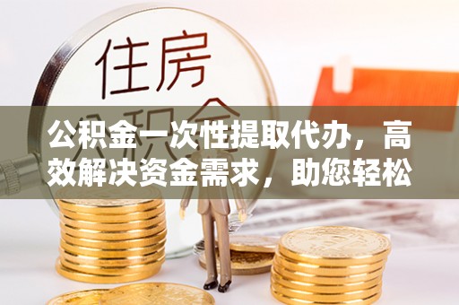 抚宁公积金一次性提取代办，高效解决资金需求，助您轻松应对生活难题