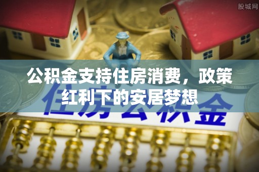 抚宁公积金支持住房消费，政策红利下的安居梦想