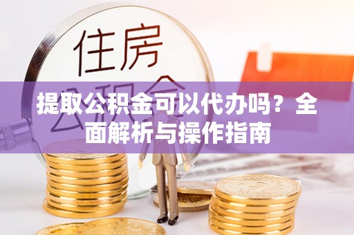 抚宁提取公积金可以代办吗？全面解析与操作指南