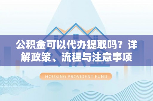 抚宁公积金可以代办提取吗？详解政策、流程与注意事项