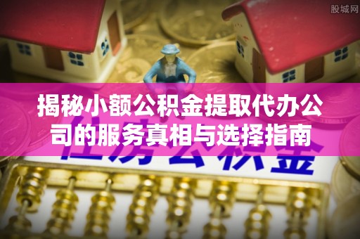 抚宁揭秘小额公积金提取代办公司的服务真相与选择指南