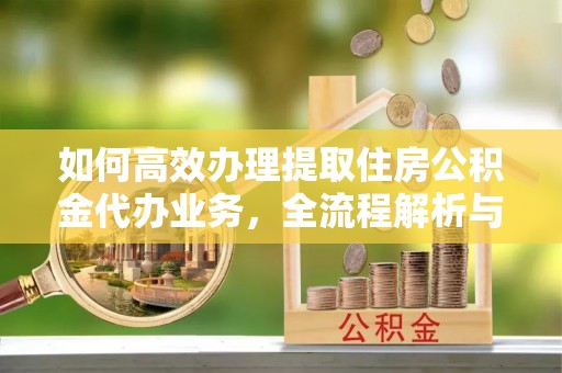 抚宁如何高效办理提取住房公积金代办业务，全流程解析与实用建议