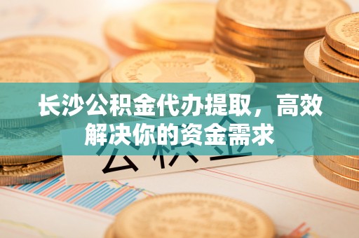 抚宁长沙公积金代办提取，高效解决你的资金需求