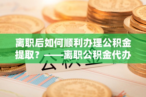 抚宁离职后如何顺利办理公积金提取？——离职公积金代办提取全攻略