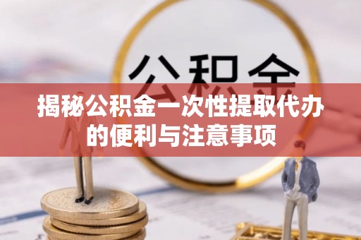 抚宁揭秘公积金一次性提取代办的便利与注意事项