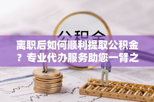 抚宁离职后如何顺利提取公积金？专业代办服务助您一臂之力