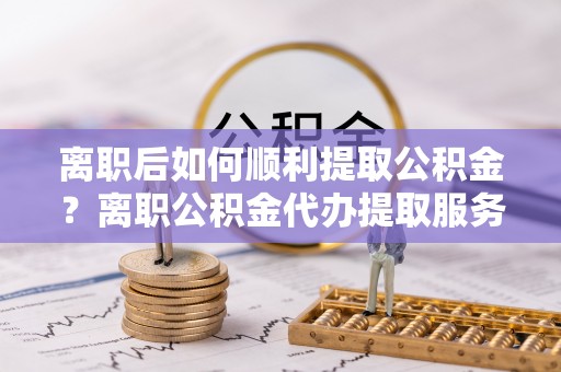 抚宁离职后如何顺利提取公积金？离职公积金代办提取服务助力无忧办理