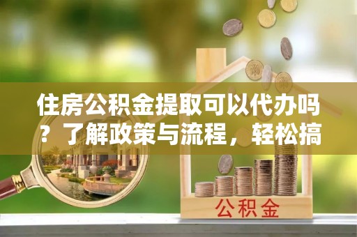 抚宁住房公积金提取可以代办吗？了解政策与流程，轻松搞定公积金提取