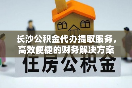 抚宁长沙公积金代办提取服务，高效便捷的财务解决方案
